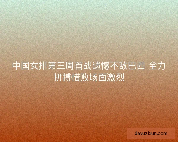 中国女排第三周首战遗憾不敌巴西 全力拼搏惜败场面激烈