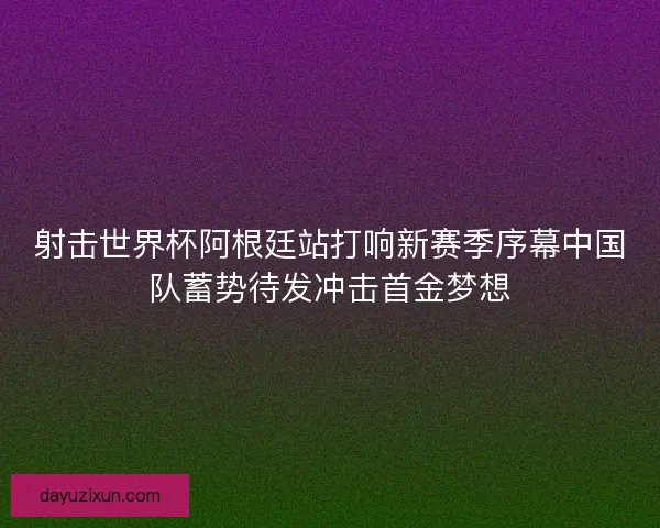 射击世界杯阿根廷站打响新赛季序幕中国队蓄势待发冲击首金梦想
