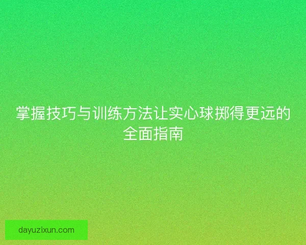 掌握技巧与训练方法让实心球掷得更远的全面指南