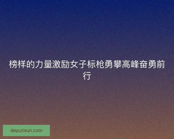 榜样的力量激励女子标枪勇攀高峰奋勇前行