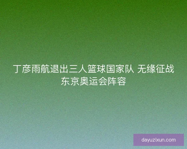 丁彦雨航退出三人篮球国家队 无缘征战东京奥运会阵容