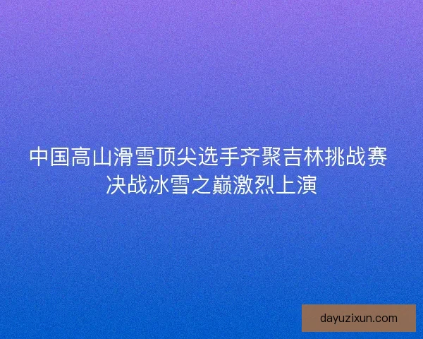 中国高山滑雪顶尖选手齐聚吉林挑战赛 决战冰雪之巅激烈上演