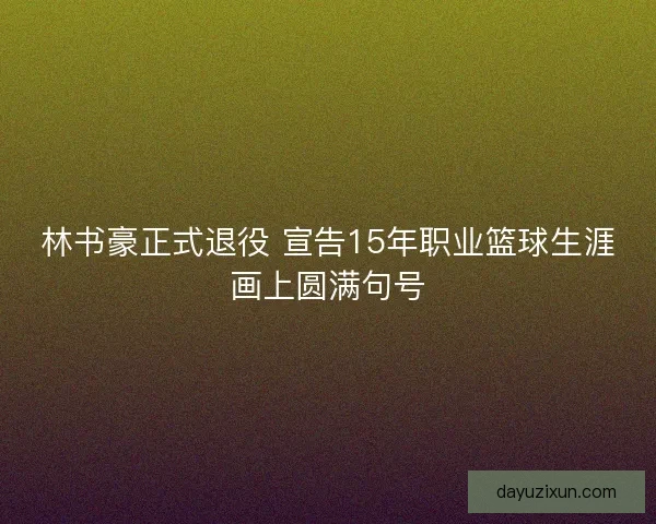 林书豪正式退役 宣告15年职业篮球生涯画上圆满句号 林书豪正式退役 宣告15年职业篮球生涯画上圆满句号