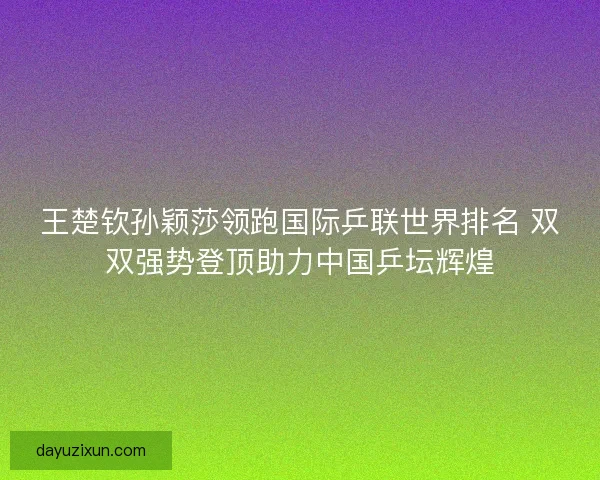 王楚钦孙颖莎领跑国际乒联世界排名 双双强势登顶助力中国乒坛辉煌