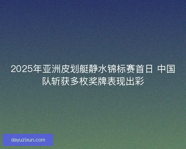 2025年亚洲皮划艇静水锦标赛首日 中国队斩获多枚奖牌表现出彩 2025年亚洲皮划艇静水锦标赛首日 中国队斩获多枚奖牌表现出彩