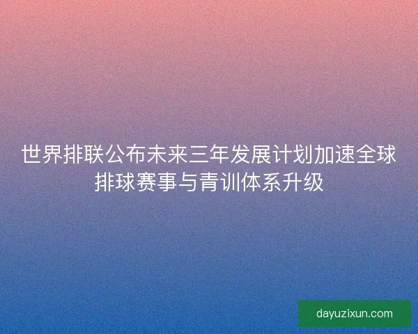 世界排联公布未来三年发展计划加速全球排球赛事与青训体系升级 世界排联公布未来三年发展计划加速全球排球赛事与青训体系升级