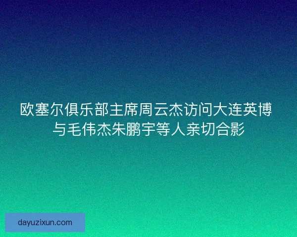 欧塞尔俱乐部主席周云杰访问大连英博 与毛伟杰朱鹏宇等人亲切合影