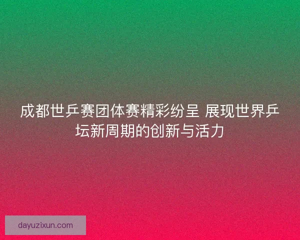 成都世乒赛团体赛精彩纷呈 展现世界乒坛新周期的创新与活力 成都世乒赛团体赛精彩纷呈 展现世界乒坛新周期的创新与活力