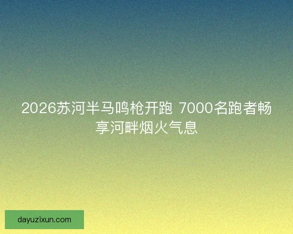 2026苏河半马鸣枪开跑 7000名跑者畅享河畔烟火气息