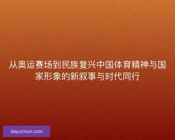 从奥运赛场到民族复兴中国体育精神与国家形象的新叙事与时代同行