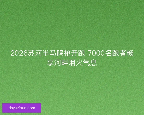 2026苏河半马鸣枪开跑 7000名跑者畅享河畔烟火气息 2026苏河半马鸣枪开跑 7000名跑者畅享河畔烟火气息