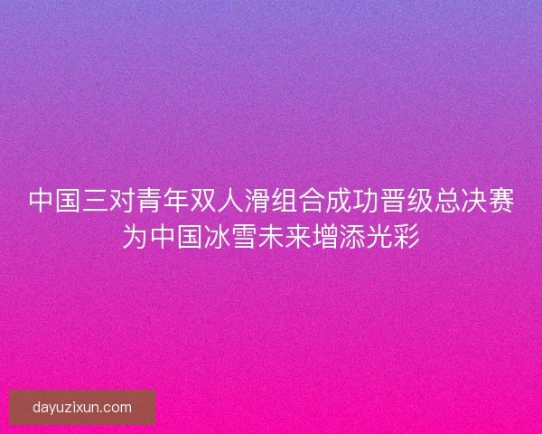 中国三对青年双人滑组合成功晋级总决赛为中国冰雪未来增添光彩 中国三对青年双人滑组合成功晋级总决赛为中国冰雪未来增添光彩