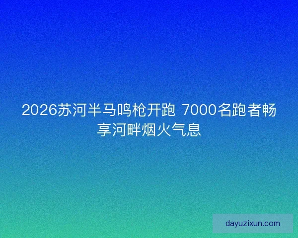 2026苏河半马鸣枪开跑 7000名跑者畅享河畔烟火气息
